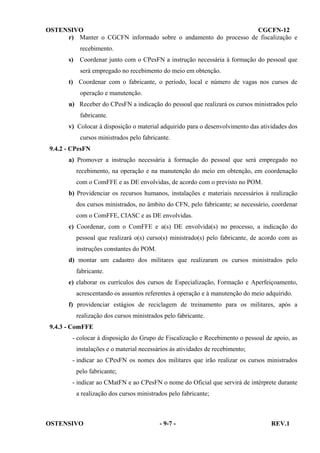 OSTENSIVO
CGCFN-12
r) Manter o CGCFN informado sobre o andamento do processo de fiscalização e
recebimento.
s)

Coordenar junto com o CPesFN a instrução necessária à formação do pessoal que
será empregado no recebimento do meio em obtenção.

t) Coordenar com o fabricante, o período, local e número de vagas nos cursos de
operação e manutenção.
u) Receber do CPesFN a indicação do pessoal que realizará os cursos ministrados pelo
fabricante.
v) Colocar à disposição o material adquirido para o desenvolvimento das atividades dos
cursos ministrados pelo fabricante.
9.4.2 - CPesFN
a) Promover a instrução necessária à formação do pessoal que será empregado no
recebimento, na operação e na manutenção do meio em obtenção, em coordenação
com o ComFFE e as DE envolvidas, de acordo com o previsto no POM.
b) Providenciar os recursos humanos, instalações e materiais necessários à realização
dos cursos ministrados, no âmbito do CFN, pelo fabricante; se necessário, coordenar
com o ComFFE, CIASC e as DE envolvidas.
c) Coordenar, com o ComFFE e a(s) DE envolvida(s) no processo, a indicação do
pessoal que realizará o(s) curso(s) ministrado(s) pelo fabricante, de acordo com as
instruções constantes do POM.
d) montar um cadastro dos militares que realizaram os cursos ministrados pelo
fabricante.
e) elaborar os currículos dos cursos de Especialização, Formação e Aperfeiçoamento,
acrescentando os assuntos referentes à operação e à manutenção do meio adquirido.
f) providenciar estágios de reciclagem de treinamento para os militares, após a
realização dos cursos ministrados pelo fabricante.
9.4.3 - ComFFE
- colocar à disposição do Grupo de Fiscalização e Recebimento o pessoal de apoio, as
instalações e o material necessários às atividades de recebimento;
- indicar ao CPesFN os nomes dos militares que irão realizar os cursos ministrados
pelo fabricante;
- indicar ao CMatFN e ao CPesFN o nome do Oficial que servirá de intérprete durante
a realização dos cursos ministrados pelo fabricante;

OSTENSIVO

- 9-7 -

REV.1

 