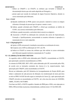 OSTENSIVO
CGCFN-12
- indicar ao CMatFN e ao CPesFN, os militares que revisarão a tradução da
documentação técnica que está sendo adquirida em Português; e
- prestar apoio por ocasião da realização de algum Exercício Operativo, durante os
cursos ministrados pelo fabricante.
9.4.4 - CIASC
a) Quando estabelecido no POM, apoiar com pessoal e material os cursos ou estágios
referentes à formação do pessoal que irá operar e manter o meio.
b) Indicar, quando solicitado pelo CMatFN, o oficial que coordenará, no âmbito do
CIASC, o(s) curso(s) ministrado(s) pelo fabricante.
c) Elaborar, quando necessário, currículo(s) do(s) curso(s) ou estágio(s).
d) Assessorar o CPesFN na elaboração dos currículos dos cursos de Especialização,
Formação e Aperfeiçoamento, acrescentando os assuntos referentes à operação e à
manutenção do novo meio adquirido.
9.4.5 - CRepSupEspCFN
a) Apoiar o GFR com pessoal e instalações necessárias ao recebimento do meio.
b) Cooperar com o GFR na elaboração do TAV e do TR.
c) Indicar ao CPesFN os nomes dos militares que irão realizar os cursos ministrados
pelo fabricante (quando incluírem a manutenção de 3º escalão).
9.5 - ELABORAÇÃO DE DOCUMENTOS
As sugestões sobre os REM serão elaboradas pelo CMatFN e encaminhadas ao CGCFN,
para apreciação e posterior encaminhamento ao EMA.
As minutas de POM, REE, RFF e RFA serão elaboradas pelo GP, assessorado pelos GPa,
de acordo com as instruções constantes dos Anexos S a V, respectivamente. Após
apreciação pelo CMatFN, serão encaminhadas ao CGCFN.
Devem ser elaborados, pelo GP, Relatórios de Acompanhamento de Projeto (RAP), para
relatar o andamento de cada processo de obtenção e/ou modernização de meios previstos
ou não no PRM. Os RAP deverão seguir as instruções do Anexo X, e após apreciação pelo
CMatFN, deverão ser encaminhados ao CGCFN, até o dia cinco dos meses de JANEIRO,
ABRIL, JULHO e OUTUBRO.
Com base nos RAP, o CGCFN expedirá o Sumário do PRM para o EMA, com cópia para os
ODS e OM envolvidas no processo, trimestralmente, conforme inciso 1.9.3 do EMA-420.

OSTENSIVO

- 9-8 -

REV.1

 