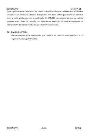 OSTENSIVO
CGCFN-12
Após a publicação da CMatEspec, seu conteúdo deverá fundamentar a elaboração dos Editais de
Licitação e/ou Contratos de Obtenção do respectivo item. Esses CMatEspec deverão ser a base de
testes a serem conduzidos, sob a coordenação do CMatFN, nas amostras de itens de material
previstas nesse Editais de Licitação e/ou Contratos de Obtenção. No caso de equipagens, os
referidos testes deverão ser conduzidos em laboratórios certificados.

9.8 - CASOS OMISSOS
Os casos omissos serão solucionados pelo CMatFN, no âmbito da sua competência, e em
segunda instância, pelo CGCFN.

OSTENSIVO

- 9-10 -

REV.1

 