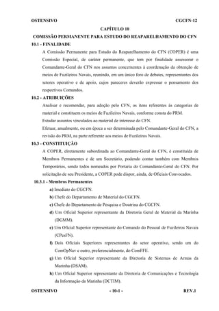 OSTENSIVO

CGCFN-12
CAPÍTULO 10

COMISSÃO PERMANENTE PARA ESTUDO DO REAPARELHAMENTO DO CFN
10.1 - FINALIDADE
A Comissão Permanente para Estudo do Reaparelhamento do CFN (COPER) é uma
Comissão Especial, de caráter permanente, que tem por finalidade assessorar o
Comandante-Geral do CFN nos assuntos concernentes à coordenação da obtenção de
meios de Fuzileiros Navais, reunindo, em um único foro de debates, representantes dos
setores operativo e de apoio, cujos pareceres deverão expressar o pensamento dos
respectivos Comandos.
10.2 - ATRIBUIÇÕES
Analisar e recomendar, para adoção pelo CFN, os itens referentes às categorias de
material e constituem os meios de Fuzileiros Navais, conforme consta do PRM.
Estudar assuntos vinculados ao material de interesse do CFN.
Efetuar, anualmente, ou em época a ser determinada pelo Comandante-Geral do CFN, a
revisão do PRM, na parte referente aos meios de Fuzileiros Navais.
10.3 - CONSTITUIÇÃO
A COPER, diretamente subordinada ao Comandante-Geral do CFN, é constituída de
Membros Permanentes e de um Secretário, podendo contar também com Membros
Temporários, sendo todos nomeados por Portaria do Comandante-Geral do CFN. Por
solicitação de seu Presidente, a COPER pode dispor, ainda, de Oficiais Convocados.
10.3.1 - Membros Permanentes
a) Imediato do CGCFN.
b) Chefe do Departamento de Material do CGCFN.
c) Chefe do Departamento de Pesquisa e Doutrina do CGCFN.
d) Um Oficial Superior representante da Diretoria Geral de Material da Marinha
(DGMM).
e) Um Oficial Superior representante do Comando do Pessoal de Fuzileiros Navais
(CPesFN).
f) Dois Oficiais Superiores representantes do setor operativo, sendo um do
ComOpNav e outro, preferencialmente, do ComFFE.
g) Um Oficial Superior representante da Diretoria de Sistemas de Armas da
Marinha (DSAM).
h) Um Oficial Superior representante da Diretoria de Comunicações e Tecnologia
da Informação da Marinha (DCTIM).
OSTENSIVO

- 10-1 -

REV.1

 