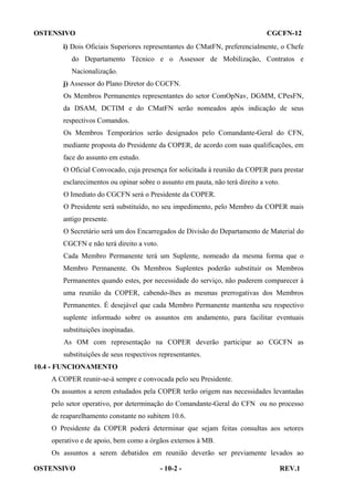 OSTENSIVO

CGCFN-12

i) Dois Oficiais Superiores representantes do CMatFN, preferencialmente, o Chefe
do Departamento Técnico e o Assessor de Mobilização, Contratos e
Nacionalização.
j) Assessor do Plano Diretor do CGCFN.
Os Membros Permanentes representantes do setor ComOpNav, DGMM, CPesFN,
da DSAM, DCTIM e do CMatFN serão nomeados após indicação de seus
respectivos Comandos.
Os Membros Temporários serão designados pelo Comandante-Geral do CFN,
mediante proposta do Presidente da COPER, de acordo com suas qualificações, em
face do assunto em estudo.
O Oficial Convocado, cuja presença for solicitada à reunião da COPER para prestar
esclarecimentos ou opinar sobre o assunto em pauta, não terá direito a voto.
O Imediato do CGCFN será o Presidente da COPER.
O Presidente será substituído, no seu impedimento, pelo Membro da COPER mais
antigo presente.
O Secretário será um dos Encarregados de Divisão do Departamento de Material do
CGCFN e não terá direito a voto.
Cada Membro Permanente terá um Suplente, nomeado da mesma forma que o
Membro Permanente. Os Membros Suplentes poderão substituir os Membros
Permanentes quando estes, por necessidade do serviço, não puderem comparecer à
uma reunião da COPER, cabendo-lhes as mesmas prerrogativas dos Membros
Permanentes. É desejável que cada Membro Permanente mantenha seu respectivo
suplente informado sobre os assuntos em andamento, para facilitar eventuais
substituições inopinadas.
As OM com representação na COPER deverão participar ao CGCFN as
substituições de seus respectivos representantes.
10.4 - FUNCIONAMENTO
A COPER reunir-se-á sempre e convocada pelo seu Presidente.
Os assuntos a serem estudados pela COPER terão origem nas necessidades levantadas
pelo setor operativo, por determinação do Comandante-Geral do CFN ou no processo
de reaparelhamento constante no subitem 10.6.
O Presidente da COPER poderá determinar que sejam feitas consultas aos setores
operativo e de apoio, bem como a órgãos externos à MB.
Os assuntos a serem debatidos em reunião deverão ser previamente levados ao
OSTENSIVO

- 10-2 -

REV.1

 