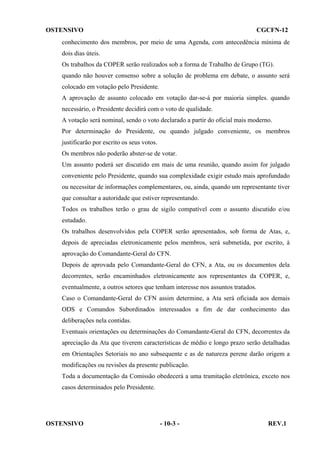 OSTENSIVO

CGCFN-12

conhecimento dos membros, por meio de uma Agenda, com antecedência mínima de
dois dias úteis.
Os trabalhos da COPER serão realizados sob a forma de Trabalho de Grupo (TG).
quando não houver consenso sobre a solução de problema em debate, o assunto será
colocado em votação pelo Presidente.
A aprovação de assunto colocado em votação dar-se-á por maioria simples. quando
necessário, o Presidente decidirá com o voto de qualidade.
A votação será nominal, sendo o voto declarado a partir do oficial mais moderno.
Por determinação do Presidente, ou quando julgado conveniente, os membros
justificarão por escrito os seus votos.
Os membros não poderão abster-se de votar.
Um assunto poderá ser discutido em mais de uma reunião, quando assim for julgado
conveniente pelo Presidente, quando sua complexidade exigir estudo mais aprofundado
ou necessitar de informações complementares, ou, ainda, quando um representante tiver
que consultar a autoridade que estiver representando.
Todos os trabalhos terão o grau de sigilo compatível com o assunto discutido e/ou
estudado.
Os trabalhos desenvolvidos pela COPER serão apresentados, sob forma de Atas, e,
depois de apreciadas eletronicamente pelos membros, será submetida, por escrito, à
aprovação do Comandante-Geral do CFN.
Depois de aprovada pelo Comandante-Geral do CFN, a Ata, ou os documentos dela
decorrentes, serão encaminhados eletronicamente aos representantes da COPER, e,
eventualmente, a outros setores que tenham interesse nos assuntos tratados.
Caso o Comandante-Geral do CFN assim determine, a Ata será oficiada aos demais
ODS e Comandos Subordinados interessados a fim de dar conhecimento das
deliberações nela contidas.
Eventuais orientações ou determinações do Comandante-Geral do CFN, decorrentes da
apreciação da Ata que tiverem características de médio e longo prazo serão detalhadas
em Orientações Setoriais no ano subsequente e as de natureza perene darão origem a
modificações ou revisões da presente publicação.
Toda a documentação da Comissão obedecerá a uma tramitação eletrônica, exceto nos
casos determinados pelo Presidente.

OSTENSIVO

- 10-3 -

REV.1

 