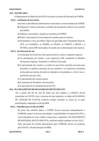 OSTENSIVO

CGCFN-12

10.5 - SECRETARIA
O Departamento de Material do CGCFN executará as tarefas de Secretaria da COPER.
10.5.1 - Atribuições do Secretário
a) Tomar as providências administrativas necessárias ao funcionamento da COPER.
b) Organizar e manter atualizada a coletânea de documentos relativos aos assuntos
da COPER.
c) Elaborar e encaminhar a Agenda aos membros da COPER.
d) Emitir o documento de convocação dos membros para as reuniões.
e) Encaminhar as Atas, por Ofício, depois de aprovadas pelo Comandante-Geral do
CFN, ao ComOpNav, ao DGMM, ao CPesFN, ao CMatFN, à DSAM e à
DCTIM, e outras OM interessadas, de acordo com a determinação nela expressa.
10.5.2 - Escrituração da Ata
A escrituração da Ata deverá, tanto quanto possível, conter os seguintes aspectos:
a) Os participantes da reunião e suas respectivas OM, ressaltando se Membro
Permanente, Suplente, Temporário ou Oficial Convocado.
b) A apresentação dos assuntos, na ordem em que foram colocados em pauta para
discussão, as opiniões relevantes de seus membros e as respectivas conclusões
aceitas pela sua maioria, devendo ser indicados os discordantes e, se for o caso, a
justificativa de seus votos.
c) A apresentação dos assuntos gerais.
d) A assinatura do Presidente e do Secretário.
e) A apreciação do Comandante-Geral do CFN.
10.6 - PLANEJAMENTO DO REAPARELHAMENTO DO CFN
Até o quinto dia útil do mês de junho dos anos ímpares, o CMatFN, deverá
encaminhar ao CGCFN, com o concurso do setor operativo, os dados da PLANILHA
DE ANÁLISE DE CUSTOS, conforme modelo constante no Anexo Z, os quais
possibilitarão a adequada revisão do PRM.
10.6.1 - Subsídios para revisão do PRM
De posse dos referidos dados, a COPER deverá assessorar adequadamente o
COMGER, quanto às diversas prioridades e especificidades de material do CFN, a
serem planejadas no curto, médio e longo prazo, originando o PLANEJAMENTO
DE MATERIAL DO CFN (PM-CFN), conforme modelo constante no item 10.6.2.
Após aprovação do referido planejamento pelo COMGER, deverá ser proposta,
pelo CGCFN, a devida alteração do PRM.
OSTENSIVO

- 10-4 -

REV.1

 