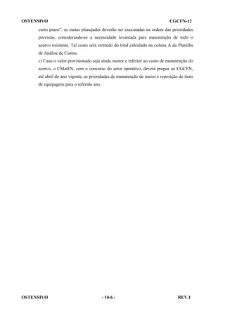 OSTENSIVO

CGCFN-12

curto prazo”, as metas planejadas deverão ser executadas na ordem das prioridades
previstas, considerando-se a necessidade levantada para manutenção de todo o
acervo existente. Tal custo será extraído do total calculado na coluna A da Planilha
de Análise de Custos.
c) Caso o valor provisionado seja ainda menor e inferior ao custo de manutenção do
acervo, o CMatFN, com o concurso do setor operativo, deverá propor ao CGCFN,
até abril do ano vigente, as prioridades de manutenção de meios e reposição de itens
de equipagens para o referido ano.

OSTENSIVO

- 10-6 -

REV.1

 