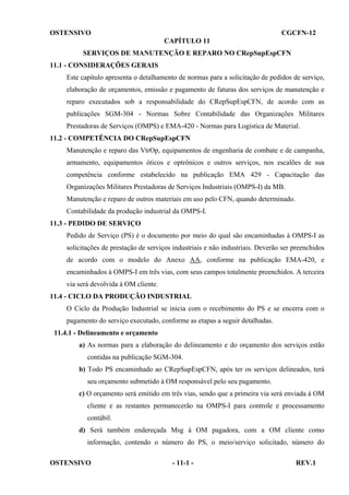 OSTENSIVO

CGCFN-12
CAPÍTULO 11

SERVIÇOS DE MANUTENÇÃO E REPARO NO CRepSupEspCFN
11.1 - CONSIDERAÇÕES GERAIS
Este capítulo apresenta o detalhamento de normas para a solicitação de pedidos de serviço,
elaboração de orçamentos, emissão e pagamento de faturas dos serviços de manutenção e
reparo executados sob a responsabilidade do CRepSupEspCFN, de acordo com as
publicações SGM-304 - Normas Sobre Contabilidade das Organizações Militares
Prestadoras de Serviços (OMPS) e EMA-420 - Normas para Logística de Material.
11.2 - COMPETÊNCIA DO CRepSupEspCFN
Manutenção e reparo das VtrOp, equipamentos de engenharia de combate e de campanha,
armamento, equipamentos óticos e optrônicos e outros serviços, nos escalões de sua
competência conforme estabelecido na publicação EMA 429 - Capacitação das
Organizações Militares Prestadoras de Serviços Industriais (OMPS-I) da MB.
Manutenção e reparo de outros materiais em uso pelo CFN, quando determinado.
Contabilidade da produção industrial da OMPS-I.
11.3 - PEDIDO DE SERVIÇO
Pedido de Serviço (PS) é o documento por meio do qual são encaminhadas à OMPS-I as
solicitações de prestação de serviços industriais e não industriais. Deverão ser preenchidos
de acordo com o modelo do Anexo AA, conforme na publicação EMA-420, e
encaminhados à OMPS-I em três vias, com seus campos totalmente preenchidos. A terceira
via será devolvida à OM cliente.
11.4 - CICLO DA PRODUÇÃO INDUSTRIAL
O Ciclo da Produção Industrial se inicia com o recebimento do PS e se encerra com o
pagamento do serviço executado, conforme as etapas a seguir detalhadas.
11.4.1 - Delineamento e orçamento
a) As normas para a elaboração do delineamento e do orçamento dos serviços estão
contidas na publicação SGM-304.
b) Todo PS encaminhado ao CRepSupEspCFN, após ter os serviços delineados, terá
seu orçamento submetido à OM responsável pelo seu pagamento.
c) O orçamento será emitido em três vias, sendo que a primeira via será enviada à OM
cliente e as restantes permanecerão na OMPS-I para controle e processamento
contábil.
d) Será também endereçada Msg à OM pagadora, com a OM cliente como
informação, contendo o número do PS, o meio/serviço solicitado, número do
OSTENSIVO

- 11-1 -

REV.1

 