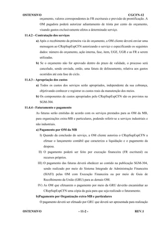 OSTENSIVO
CGCFN-12
orçamento, valores correspondentes às FR escriturais e previsão de prontificação. A
OM pagadora poderá autorizar adiantamento de trinta por cento do orçamento,
visando gastos exclusivamente afetos a determinado serviço.
11.4.2 - Contratação dos serviços
a) Após o recebimento da primeira via do orçamento, a OM cliente deverá enviar uma
mensagem ao CRepSupEspCFN autorizando o serviço e especificando os seguintes
dados: número do orçamento, ação interna, fase, item, UGE, UGR e as FR a serem
utilizadas.
b) Se o orçamento não for aprovado dentro do prazo de validade, o processo será
cancelado, sendo enviada, então, uma fatura de delineamento, relativa aos gastos
ocorridos até esta fase do ciclo.
11.4.3 - Apropriação dos custos
a) Todos os custos dos serviços serão apropriados, independente da sua cobrança,
objetivando conhecer e registrar os custos reais da manutenção dos meios.
b) Os componentes de custos apropriados pelo CRepSupEspCFN são os previstos na
SGM-304.
11.4.4 - Faturamento e pagamento
As faturas serão emitidas de acordo com os serviços prestados para as OM da MB,
para organizações extra-MB e particulares, podendo referir-se a serviços industriais e
não industriais.
a) Pagamento por OM da MB
I) Quando da conclusão do serviço, a OM cliente autoriza o CRepSupEspCFN a
efetuar o lançamento contábil que caracteriza a liquidação e o pagamento da
despesa.
II) O pagamento poderá ser feito por execução financeira (FR escritural) ou
recursos próprios.
III) O pagamento das faturas deverá obedecer ao contido na publicação SGM-304,
sendo realizado por meio do Sistema Integrado de Administração Financeira
(SIAFI) pelas OM com Execução Financeira ou por meio de Guia de
Recolhimento da União (GRU) para as demais OM.
IV) As OM que efetuarem o pagamento por meio da GRU deverão encaminhar ao
CRepSupEspCFN uma cópia da guia para que seja realizado o faturamento.
b)Pagamento por Organização extra-MB e particulares
O pagamento deverá ser efetuado por GRU que deverá ser apresentada para realização
OSTENSIVO

- 11-2 -

REV.1

 