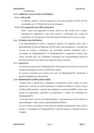 OSTENSIVO
do faturamento.

CGCFN-12

11.5 - COBRANÇA DAS FATURAS EMITIDAS
11.5.1 - OM da MB
A cobrança, quando se tratar de pagamento com recursos próprios, deverá ser feita
mensalmente até o 15º dia útil, por meio de mensagem.
11.5.2 - Por organização extra-MB e particulares
Findo o prazo para pagamento da fatura, deverá ser feito contato com o cliente,
solicitando seu pagamento o mais breve possível e informando que, a partir do
vencimento, seu valor passará a sofrer atualização monetária, juros de mora e multa.
11.6 - ENTREGA DO MATERIAL
É de responsabilidade do cliente a entrega do material a ser reparado, assim como a
disponibilização de pessoal habilitado da OM cliente, para acompanhar a execução dos
serviços em viaturas e armamentos, nas quantidades acertadas diretamente com o
comandante do CRepSupEspCFN. O CRepSupEspCFN é responsável somente pelas
avarias ocorridas após seu recebimento, terminando essa responsabilidade quando da
devolução do material ao cliente ou ao responsável por ele indicado.
11.7 - GARANTIA
Os serviços executados pelo CRepSupEspCFN terão garantia de noventa dias a partir da
emissão da mensagem de serviço satisfeito pelo cliente.
Os serviços executados por terceiros, por meio do CRepSupEspCFN, obedecerão à
garantia estipulada pela subcontratada.
11.8 - DISPOSIÇÕES COMPLEMENTARES
Visando ocupar a mão-de-obra e maquinário eventualmente ociosos, reduzir os custos
operacionais e manter um nível de treinamento compatível, poderão ser aceitos serviços
de OM da MB referentes a material não englobados na missão da OMPS-I, assim como
serviços de organizações extra-MB e de particulares, a critério do Comandante do
CRepSupEspCFN.
A execução desses serviços não poderá prejudicar o aprestamento dos meios operativos
cuja manutenção e reparo seja de responsabilidade da OMPS-I.
Os casos omissos ou duvidosos serão resolvidos mediante entendimentos diretos entre o
usuário e o Comandante do CRepSupEspCFN. Caso haja impasse, a resolução caberá ao
CMatFN.

OSTENSIVO

- 11-3 -

REV.1

 