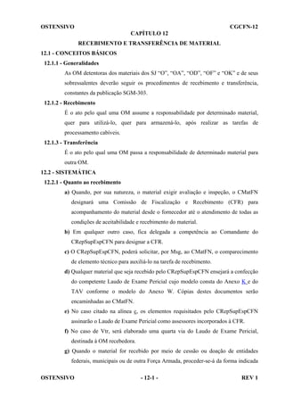 OSTENSIVO

CGCFN-12
CAPÍTULO 12
RECEBIMENTO E TRANSFERÊNCIA DE MATERIAL

12.1 - CONCEITOS BÁSICOS
12.1.1 - Generalidades
As OM detentoras dos materiais dos SJ “O”, “OA”, “OD”, “OF” e “OK” e de seus
sobressalentes deverão seguir os procedimentos de recebimento e transferência,
constantes da publicação SGM-303.
12.1.2 - Recebimento
É o ato pelo qual uma OM assume a responsabilidade por determinado material,
quer para utilizá-lo, quer para armazená-lo, após realizar as tarefas de
processamento cabíveis.
12.1.3 - Transferência
É o ato pelo qual uma OM passa a responsabilidade de determinado material para
outra OM.
12.2 - SISTEMÁTICA
12.2.1 - Quanto ao recebimento
a) Quando, por sua natureza, o material exigir avaliação e inspeção, o CMatFN
designará uma Comissão de Fiscalização e Recebimento (CFR) para
acompanhamento do material desde o fornecedor até o atendimento de todas as
condições de aceitabilidade e recebimento do material.
b) Em qualquer outro caso, fica delegada a competência ao Comandante do
CRepSupEspCFN para designar a CFR.
c) O CRepSupEspCFN, poderá solicitar, por Msg, ao CMatFN, o comparecimento
de elemento técnico para auxiliá-lo na tarefa de recebimento.
d) Qualquer material que seja recebido pelo CRepSupEspCFN ensejará a confecção
do competente Laudo de Exame Pericial cujo modelo consta do Anexo K e do
TAV conforme o modelo do Anexo W. Cópias destes documentos serão
encaminhadas ao CMatFN.
e) No caso citado na alínea c, os elementos requisitados pelo CRepSupEspCFN
assinarão o Laudo de Exame Pericial como assessores incorporados à CFR.
f) No caso de Vtr, será elaborado uma quarta via do Laudo de Exame Pericial,
destinada à OM recebedora.
g) Quando o material for recebido por meio de cessão ou doação de entidades
federais, municipais ou de outra Força Armada, proceder-se-á da forma indicada
OSTENSIVO

- 12-1 -

REV 1

 