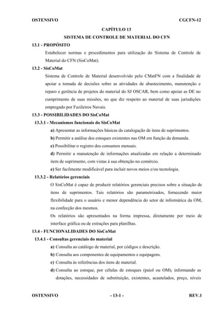 OSTENSIVO

CGCFN-12
CAPÍTULO 13
SISTEMA DE CONTROLE DE MATERIAL DO CFN

13.1 - PROPÓSITO
Estabelecer normas e procedimentos para utilização do Sistema de Controle de
Material do CFN (SisCoMat).
13.2 - SisCoMat
Sistema de Controle de Material desenvolvido pelo CMatFN com a finalidade de
apoiar a tomada de decisões sobre as atividades de abastecimento, manutenção e
reparo e gerência de projetos do material do SJ OSCAR, bem como apoiar as DE no
cumprimento de suas missões, no que diz respeito ao material de suas jurisdições
empregado por Fuzileiros Navais.
13.3 - POSSIBILIDADES DO SisCoMat
13.3.1 - Mecanismos funcionais do SisCoMat
a) Apresentar as informações básicas da catalogação de itens de suprimentos.
b) Permitir a análise dos estoques existentes nas OM em função da demanda.
c) Possibilitar o registro dos consumos mensais.
d) Permitir a manutenção de informações atualizadas em relação a determinado
item de suprimento, com vistas à sua obtenção no comércio.
e) Ser facilmente modificável para incluir novos meios e/ou tecnologia.
13.3.2 - Relatórios gerenciais
O SisCoMat é capaz de produzir relatórios gerenciais precisos sobre a situação de
itens de suprimentos. Tais relatórios são parametrizados, fornecendo maior
flexibilidade para o usuário e menor dependência do setor de informática da OM,
na confecção dos mesmos.
Os relatórios são apresentados na forma impressa, diretamente por meio de
interface gráfica ou de extrações para planilhas.
13.4 - FUNCIONALIDADES DO SisCoMat
13.4.1 - Consultas gerenciais do material
a) Consulta ao catálogo de material, por códigos e descrição.
b) Consulta aos componentes de equipamentos e equipagens.
c) Consulta às referências dos itens de material.
d) Consulta ao estoque, por células de estoques (paiol ou OM), informando as
dotações, necessidades de substituição, existentes, acautelados, preço, níveis

OSTENSIVO

- 13-1 -

REV.1

 