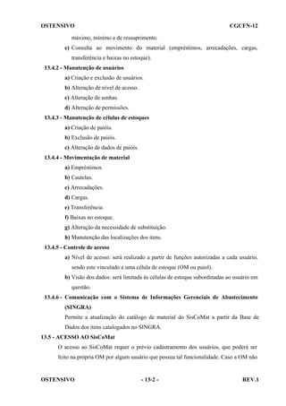 OSTENSIVO

CGCFN-12

máximo, mínimo e de ressuprimento.
e) Consulta ao movimento do material (empréstimos, arrecadações, cargas,
transferência e baixas no estoque).
13.4.2 - Manutenção de usuários
a) Criação e exclusão de usuários.
b) Alteração de nível de acesso.
c) Alteração de senhas.
d) Alteração de permissões.
13.4.3 - Manutenção de células de estoques
a) Criação de paióis.
b) Exclusão de paióis.
c) Alteração de dados de paióis.
13.4.4 - Movimentação de material
a) Empréstimos.
b) Cautelas.
c) Arrecadações.
d) Cargas.
e) Transferência.
f) Baixas no estoque.
g) Alteração da necessidade de substituição.
h) Manutenção das localizações dos itens.
13.4.5 - Controle de acesso
a) Nível de acesso: será realizado a partir de funções autorizadas a cada usuário,
sendo este vinculado a uma célula de estoque (OM ou paiol).
b) Visão dos dados: será limitada às células de estoque subordinadas ao usuário em
questão.
13.4.6 - Comunicação com o Sistema de Informações Gerenciais de Abastecimento
(SINGRA)
Permite a atualização do catálogo de material do SisCoMat a partir da Base de
Dados dos itens catalogados no SINGRA.
13.5 - ACESSO AO SisCoMat
O acesso ao SisCoMat requer o prévio cadastramento dos usuários, que poderá ser
feito na própria OM por algum usuário que possua tal funcionalidade. Caso a OM não

OSTENSIVO

- 13-2 -

REV.1

 