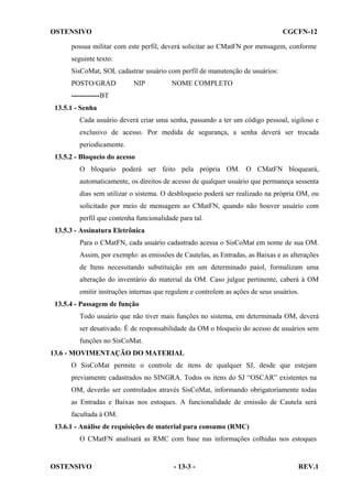 OSTENSIVO

CGCFN-12

possua militar com este perfil, deverá solicitar ao CMatFN por mensagem, conforme
seguinte texto:
SisCoMat, SOL cadastrar usuário com perfil de manutenção de usuários:
POSTO/GRAD

NIP

NOME COMPLETO

------------BT
13.5.1 - Senha
Cada usuário deverá criar uma senha, passando a ter um código pessoal, sigiloso e
exclusivo de acesso. Por medida de segurança, a senha deverá ser trocada
periodicamente.
13.5.2 - Bloqueio do acesso
O bloqueio poderá ser feito pela própria OM. O CMatFN bloqueará,
automaticamente, os direitos de acesso de qualquer usuário que permaneça sessenta
dias sem utilizar o sistema. O desbloqueio poderá ser realizado na própria OM, ou
solicitado por meio de mensagem ao CMatFN, quando não houver usuário com
perfil que contenha funcionalidade para tal.
13.5.3 - Assinatura Eletrônica
Para o CMatFN, cada usuário cadastrado acessa o SisCoMat em nome de sua OM.
Assim, por exemplo: as emissões de Cautelas, as Entradas, as Baixas e as alterações
de Itens necessitando substituição em um determinado paiol, formalizam uma
alteração do inventário do material da OM. Caso julgue pertinente, caberá à OM
emitir instruções internas que regulem e controlem as ações de seus usuários.
13.5.4 - Passagem de função
Todo usuário que não tiver mais funções no sistema, em determinada OM, deverá
ser desativado. É de responsabilidade da OM o bloqueio do acesso de usuários sem
funções no SisCoMat.
13.6 - MOVIMENTAÇÃO DO MATERIAL
O SisCoMat permite o controle de itens de qualquer SJ, desde que estejam
previamente cadastrados no SINGRA. Todos os itens do SJ “OSCAR” existentes na
OM, deverão ser controlados através SisCoMat, informando obrigatoriamente todas
as Entradas e Baixas nos estoques. A funcionalidade de emissão de Cautela será
facultada à OM.
13.6.1 - Análise de requisições de material para consumo (RMC)
O CMatFN analisará as RMC com base nas informações colhidas nos estoques

OSTENSIVO

- 13-3 -

REV.1

 
