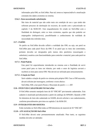 OSTENSIVO

CGCFN-12

informados pela OM, no SisCoMat. Para tal, torna-se imprescindível a atualização
constante dos dados existentes no sistema.
13.6.2 - Item necessitando substituição
São itens de material que não estão mais em condição de uso e que ainda não
sofreram processo de destinação de excessos, de acordo com o preconizado no
capítulo 3 da SGM-303. Este enquadramento foi criado no SisCoMat com a
finalidade de distinguir, entre os itens existentes, aqueles que não poderão ser
empregados (indisponíveis), possibilitando o conhecimento da realidade de
necessidade dos referidos itens.
13.7 - PAIÓIS
Os paióis no SisCoMat deverão refletir a realidade das OM, ou seja, um paiol no
SisCoMat para cada paiol físico da OM. É no paiol que os itens são controlados,
portanto deverão ser designados pelo menos dois paioleiros (encarregado e
substituto), usuários com funcionalidades para controlar o material, para cada paiol no
SisCoMat.
13.7.1 - Paiol Padrão
Este paiol foi especialmente introduzido no sistema com a finalidade de servir
como paiol para os itens em trânsito, por onde o setor de logística enviará e
receberá os itens para outras OM. Não deverá ser utilizado para armazenamento.
13.7.2 - Criação de Paiol
Será vedada a criação de paióis no sistema pela própria OM. Caso a OM necessite,
deverá solicitar por mensagem, conforme o texto abaixo:
SisCoMat, SOL criar paiol (Nome e Descrição do paiol) --------BT
13.8 - ITEM NÃO CADASTRADO NO SisCoMat
O SisCoMat somente manipula itens do SJ “OSCAR” previamente cadastrados. Este
cadastro é atualizado periodicamente a partir do catálogo do SINGRA. Quando a OM
for detentora de item não cadastrado no SAbM, deverá solicitar o seu cadastramento,
conforme procedimentos previstos no capítulo 2 da SGM-201.
13.9 - INTEGRANTES DO SISTEMA
Estão incluídas no SisCoMat todas as OM detentoras de material do SJ “OSCAR”.
13.10 - ATUALIZAÇÃO DO SisCoMat
O SisCoMat deverá estar permanentemente atualizado. Para tanto, as seguintes
medidas deverão ser adotadas:

OSTENSIVO

- 13-4 -

REV.1

 