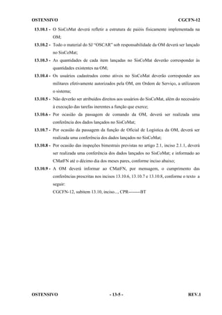 OSTENSIVO

CGCFN-12

13.10.1 - O SisCoMat deverá refletir a estrutura de paióis fisicamente implementada na
OM;
13.10.2 - Todo o material do SJ “OSCAR” sob responsabilidade da OM deverá ser lançado
no SisCoMat;
13.10.3 - As quantidades de cada item lançadas no SisCoMat deverão corresponder às
quantidades existentes na OM;
13.10.4 - Os usuários cadastrados como ativos no SisCoMat deverão corresponder aos
militares efetivamente autorizados pela OM, em Ordem de Serviço, a utilizarem
o sistema;
13.10.5 - Não deverão ser atribuídos direitos aos usuários do SisCoMat, além do necessário
à execução das tarefas inerentes a função que exerce;
13.10.6 - Por ocasião da passagem de comando da OM, deverá ser realizada uma
conferência dos dados lançados no SisCoMat;
13.10.7 - Por ocasião da passagem da função de Oficial de Logística da OM, deverá ser
realizada uma conferência dos dados lançados no SisCoMat;
13.10.8 - Por ocasião das inspeções bimestrais previstas no artigo 2.1, inciso 2.1.1, deverá
ser realizada uma conferência dos dados lançados no SisCoMat; e informado ao
CMatFN até o décimo dia dos meses pares, conforme inciso abaixo;
13.10.9 - A OM deverá informar ao CMatFN, por mensagem, o cumprimento das
conferências prescritas nos incisos 13.10.6, 13.10.7 e 13.10.8, conforme o texto a
seguir:
CGCFN-12, subitem 13.10, inciso..., CPR--------BT

OSTENSIVO

- 13-5 -

REV.1

 