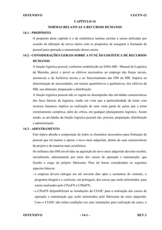 OSTENSIVO

CGCFN-12
CAPÍTULO 14
NORMAS RELATIVAS A RECURSOS HUMANOS

14.1 - PROPÓSITO
O propósito deste capítulo é o de estabelecer normas escritas a serem utilizadas por
ocasião da obtenção de novos meios com os propósitos de assegurar a formação de
pessoal para operação e manutenção desses meios.
14.2 - CONSIDERAÇÕES GERAIS SOBRE A FUNÇÃO LOGÍSTICA DE RECURSOS
HUMANOS
A função logística pessoal, conforme estabelecido no EMA-400 - Manual de Logística
da Marinha, prevê e provê os efetivos necessários ao emprego das forças navais,
aeronavais e de fuzileiros navais e ao funcionamento das OM da MB. Implica na
determinação de necessidades, em termos quantitativos e qualitativos, dos efetivos da
MB, sua obtenção, preparação e distribuição.
A função logística pessoal não se esgota no desempenho das atividades características
das fases básicas da logística, tendo em vista que a particularidade de tratar com
recursos humanos implica na realização de uma vasta gama de ações que a torna
extremamente complexa, além de crítica, em qualquer planejamento logístico. Assim
sendo, as atividades da função logística pessoal são: procura, preparação, distribuição
e administração.
14.3 - ADESTRAMENTO
Este tópico aborda a composição de todos os elementos necessários para formação de
pessoal que irá manter e operar o novo meio adquirido, dentro de suas características
de projeto e da maneira mais econômica.
Os militares das OM envolvidas na aquisição do novo meio adquirido deverão receber,
inicialmente, adestramento por meio dos cursos de operação e manutenção, que
ficarão a cargo do próprio fabricante. Para tal foram considerados os seguintes
aspectos básicos:
- a empresa deverá entregar em até noventa dias após a assinatura do contrato, o
programa integral e o currículo, em português, dos cursos que serão ministrados, para
serem analisados pelo CPesFN e CMatFN;
- o CPesFN disponibilizará as instalações do CIASC para a realização dos cursos de
operação e manutenção que serão ministrados pelo fabricante do meio adquirido.
Caso o CIASC não reúna condições em suas instalações para realização do curso, o

OSTENSIVO

- 14-1 -

REV.1

 