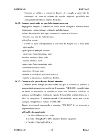 OSTENSIVO

CGCFN-12

Capacitar os militares a assumirem funções de execução e supervisão da
manutenção de todos os escalões do material adquirido, permitindo um
conhecimento de todos os sistemas desse meio.
14.3.2 - Assuntos que deverão ser abordados durante os cursos
O programa integral e o currículo dos cursos devem abranger os assuntos abaixo
relacionados e outros julgados pertinentes pelo fabricante:
- citar a documentação básica para o manuseio e manutenção do meio;
- localizar cada uma das partes do meio;
- identificar o meio;
- executar as ações correspondentes a cada uma das funções que o meio pode
desempenhar;
- participar das operações do meio;
- descrever o funcionamento do meio;
- realizar a manutenção do meio;
- realizar o teste do meio;
- descrever o funcionamento do meio;
- desmontar e montar o meio;
- preencher o livro do meio;
- realizar as verificações periódicas básicas; e
- realizar as atividades de manutenção do meio.
14.3.3 - Documentação que será usada durante os cursos
A empresa deverá entregar em até noventa dias após a assinatura do contrato, a
documentação em português, em forma de manuais e "CD ROM", contendo todas
as rotinas de manutenção, os desenhos de itens e das ferramentas utilizadas, os
dados de identificação de catalogação e gestão do material do nível de sistema até o
nível de componente. A empresa manterá a MB atualizada, sempre que ocorrer
qualquer alteração nesses manuais e "CD ROM".
Quanto às rotinas de manutenção os manuais e "CD ROM" devem apresentar a
seguinte identificação:
a) Escalões de manutenção
- 1º Escalão - OM detentora do meio;
- 2º Escalão - BtlLogFuzNav e OM detentora do meio específico;
- 3º Escalão - CRepSupEspCFN; e

OSTENSIVO

- 14-3 -

REV.1

 