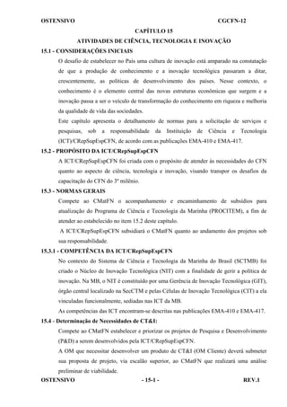 OSTENSIVO

CGCFN-12
CAPÍTULO 15
ATIVIDADES DE CIÊNCIA, TECNOLOGIA E INOVAÇÃO

15.1 - CONSIDERAÇÕES INICIAIS
O desafio de estabelecer no País uma cultura de inovação está amparado na constatação
de que a produção de conhecimento e a inovação tecnológica passaram a ditar,
crescentemente, as políticas de desenvolvimento dos países. Nesse contexto, o
conhecimento é o elemento central das novas estruturas econômicas que surgem e a
inovação passa a ser o veículo de transformação do conhecimento em riqueza e melhoria
da qualidade de vida das sociedades.
Este capítulo apresenta o detalhamento de normas para a solicitação de serviços e
pesquisas,

sob

a

responsabilidade

da

Instituição

de

Ciência

e

Tecnologia

(ICT)/CRepSupEspCFN, de acordo com as publicações EMA-410 e EMA-417.
15.2 - PROPÓSITO DA ICT/CRepSupEspCFN
A ICT/CRepSupEspCFN foi criada com o propósito de atender às necessidades do CFN
quanto ao aspecto de ciência, tecnologia e inovação, visando transpor os desafios da
capacitação do CFN do 3º milênio.
15.3 - NORMAS GERAIS
Compete ao CMatFN o acompanhamento e encaminhamento de subsídios para
atualização do Programa de Ciência e Tecnologia da Marinha (PROCITEM), a fim de
atender ao estabelecido no item 15.2 deste capítulo.
A ICT/CRepSupEspCFN subsidiará o CMatFN quanto ao andamento dos projetos sob
sua responsabilidade.
15.3.1 - COMPETÊNCIA DA ICT/CRepSupEspCFN
No contexto do Sistema de Ciência e Tecnologia da Marinha do Brasil (SCTMB) foi
criado o Núcleo de Inovação Tecnológica (NIT) com a finalidade de gerir a política de
inovação. Na MB, o NIT é constituído por uma Gerência de Inovação Tecnológica (GIT),
órgão central localizado na SecCTM e pelas Células de Inovação Tecnológica (CIT) a ela
vinculadas funcionalmente, sediadas nas ICT da MB.
As competências das ICT encontram-se descritas nas publicações EMA-410 e EMA-417.
15.4 - Determinação de Necessidades de CT&I:
Compete ao CMatFN estabelecer e priorizar os projetos de Pesquisa e Desenvolvimento
(P&D) a serem desenvolvidos pela ICT/CRepSupEspCFN.
A OM que necessitar desenvolver um produto de CT&I (OM Cliente) deverá submeter
sua proposta de projeto, via escalão superior, ao CMatFN que realizará uma análise
preliminar de viabilidade.
OSTENSIVO

- 15-1 -

REV.1

 