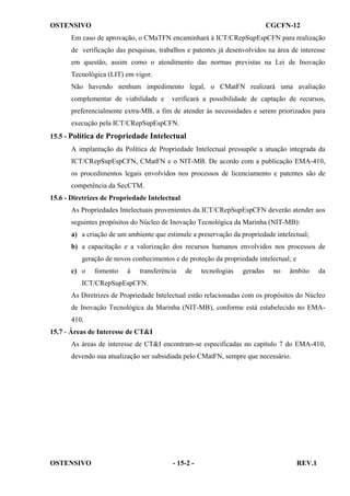 OSTENSIVO

CGCFN-12

Em caso de aprovação, o CMaTFN encaminhará à ICT/CRepSupEspCFN para realização
de verificação das pesquisas, trabalhos e patentes já desenvolvidos na área de interesse
em questão, assim como o atendimento das normas previstas na Lei de Inovação
Tecnológica (LIT) em vigor.
Não havendo nenhum impedimento legal, o CMatFN realizará uma avaliação
complementar de viabilidade e

verificará a possibilidade de captação de recursos,

preferencialmente extra-MB, a fim de atender às necessidades e serem priorizados para
execução pela ICT/CRepSupEspCFN.
15.5 - Política de Propriedade Intelectual
A implantação da Política de Propriedade Intelectual pressupõe a atuação integrada da
ICT/CRepSupEspCFN, CMatFN e o NIT-MB. De acordo com a publicação EMA-410,
os procedimentos legais envolvidos nos processos de licenciamento e patentes são de
competência da SecCTM.
15.6 - Diretrizes de Propriedade Intelectual
As Propriedades Intelectuais provenientes da ICT/CRepSupEspCFN deverão atender aos
seguintes propósitos do Núcleo de Inovação Tecnológica da Marinha (NIT-MB):
a) a criação de um ambiente que estimule a preservação da propriedade intelectual;
b) a capacitação e a valorização dos recursos humanos envolvidos nos processos de
geração de novos conhecimentos e de proteção da propriedade intelectual; e
c) o

fomento

à

transferência

de

tecnologias

geradas

no

âmbito

da

ICT/CRepSupEspCFN.
As Diretrizes de Propriedade Intelectual estão relacionadas com os propósitos do Núcleo
de Inovação Tecnológica da Marinha (NIT-MB), conforme está estabelecido no EMA410.
15.7 - Áreas de Interesse de CT&I
As áreas de interesse de CT&I encontram-se especificadas no capítulo 7 do EMA-410,
devendo sua atualização ser subsidiada pelo CMatFN, sempre que necessário.

OSTENSIVO

- 15-2 -

REV.1

 