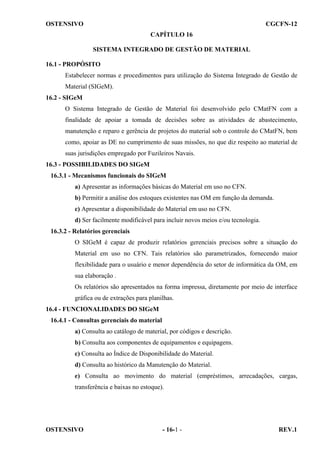 OSTENSIVO

CGCFN-12
CAPÍTULO 16
SISTEMA INTEGRADO DE GESTÃO DE MATERIAL

16.1 - PROPÓSITO
Estabelecer normas e procedimentos para utilização do Sistema Integrado de Gestão de
Material (SIGeM).
16.2 - SIGeM
O Sistema Integrado de Gestão de Material foi desenvolvido pelo CMatFN com a
finalidade de apoiar a tomada de decisões sobre as atividades de abastecimento,
manutenção e reparo e gerência de projetos do material sob o controle do CMatFN, bem
como, apoiar as DE no cumprimento de suas missões, no que diz respeito ao material de
suas jurisdições empregado por Fuzileiros Navais.
16.3 - POSSIBILIDADES DO SIGeM
16.3.1 - Mecanismos funcionais do SIGeM
a) Apresentar as informações básicas do Material em uso no CFN.
b) Permitir a análise dos estoques existentes nas OM em função da demanda.
c) Apresentar a disponibilidade do Material em uso no CFN.
d) Ser facilmente modificável para incluir novos meios e/ou tecnologia.
16.3.2 - Relatórios gerenciais
O SIGeM é capaz de produzir relatórios gerenciais precisos sobre a situação do
Material em uso no CFN. Tais relatórios são parametrizados, fornecendo maior
flexibilidade para o usuário e menor dependência do setor de informática da OM, em
sua elaboração .
Os relatórios são apresentados na forma impressa, diretamente por meio de interface
gráfica ou de extrações para planilhas.
16.4 - FUNCIONALIDADES DO SIGeM
16.4.1 - Consultas gerenciais do material
a) Consulta ao catálogo de material, por códigos e descrição.
b) Consulta aos componentes de equipamentos e equipagens.
c) Consulta ao Índice de Disponibilidade do Material.
d) Consulta ao histórico da Manutenção do Material.
e) Consulta ao movimento do material (empréstimos, arrecadações, cargas,
transferência e baixas no estoque).

OSTENSIVO

- 16-1 -

REV.1

 