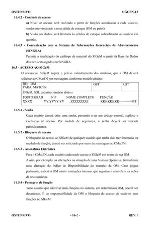 OSTENSIVO

CGCFN-12

16.4.2 - Controle de acesso
a) Nível de acesso: será realizado a partir de funções autorizadas a cada usuário,
sendo este vinculado a uma célula de estoque (OM ou paiol).
b) Visão dos dados: será limitada às células de estoque subordinadas ao usuário em
questão.
16.4.3 - Comunicação com o Sistema de Informações Gerenciais de Abastecimento
(SINGRA)
Permite a atualização do catálogo de material do SIGeM a partir da Base de Dados
dos itens catalogados no SINGRA.
16.5 - ACESSO AO SIGeM
O acesso ao SIGeM requer o prévio cadastramento dos usuários, que a OM deverá
solicitar ao CMatFN por mensagem, conforme modelo abaixo:
DE: OM
PARA: MATCFN

OST

ROT

SIGeM, SOL cadastrar usuário abaixo:
POSTO/GRAD
NIP
NOME COMPLETO
XXXX
YY.YYYY.YY
ZZZZZZZZZ

FUNÇÃO
KKKKKKKK------------BT

16.5.1 - Senha
Cada usuário deverá criar uma senha, passando a ter um código pessoal, sigiloso e
exclusivo de acesso. Por medida de segurança, a senha deverá ser trocada
periodicamente.
16.5.2 - Bloqueio do acesso
O bloqueio do acesso ao SIGeM de qualquer usuário que tenha sido movimentado ou
mudado de função, deverá ser solicitado por meio de mensagem ao CMatFN.
16.5.3 - Assinatura Eletrônica
Para o CMatFN, cada usuário cadastrado acessa o SIGeM em nome de sua OM.
Assim, por exemplo: as alterações na situação de uma Viatura Operativa, formalizam
uma alteração do Índice de Disponibilidade do material da OM. Caso julgue
pertinente, caberá à OM emitir instruções internas que regulem e controlem as ações
de seus usuários.
16.5.4 - Passagem de função
Todo usuário que não tiver mais funções no sistema, em determinada OM, deverá ser
desativado. É de responsabilidade da OM o bloqueio do acesso de usuários sem
funções no SIGeM.

OSTENSIVO

- 16-2 -

REV.1

 