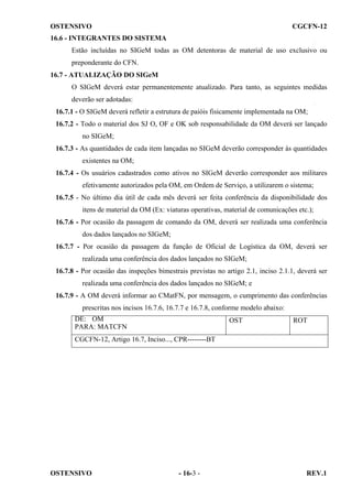 OSTENSIVO

CGCFN-12

16.6 - INTEGRANTES DO SISTEMA
Estão incluídas no SIGeM todas as OM detentoras de material de uso exclusivo ou
preponderante do CFN.
16.7 - ATUALIZAÇÃO DO SIGeM
O SIGeM deverá estar permanentemente atualizado. Para tanto, as seguintes medidas
deverão ser adotadas:
16.7.1 - O SIGeM deverá refletir a estrutura de paióis fisicamente implementada na OM;
16.7.2 - Todo o material dos SJ O, OF e OK sob responsabilidade da OM deverá ser lançado
no SIGeM;
16.7.3 - As quantidades de cada item lançadas no SIGeM deverão corresponder às quantidades
existentes na OM;
16.7.4 - Os usuários cadastrados como ativos no SIGeM deverão corresponder aos militares
efetivamente autorizados pela OM, em Ordem de Serviço, a utilizarem o sistema;
16.7.5 - No último dia útil de cada mês deverá ser feita conferência da disponibilidade dos
itens de material da OM (Ex: viaturas operativas, material de comunicações etc.);
16.7.6 - Por ocasião da passagem de comando da OM, deverá ser realizada uma conferência
dos dados lançados no SIGeM;
16.7.7 - Por ocasião da passagem da função de Oficial de Logística da OM, deverá ser
realizada uma conferência dos dados lançados no SIGeM;
16.7.8 - Por ocasião das inspeções bimestrais previstas no artigo 2.1, inciso 2.1.1, deverá ser
realizada uma conferência dos dados lançados no SIGeM; e
16.7.9 - A OM deverá informar ao CMatFN, por mensagem, o cumprimento das conferências
prescritas nos incisos 16.7.6, 16.7.7 e 16.7.8, conforme modelo abaixo:
DE: OM
PARA: MATCFN

OST

ROT

CGCFN-12, Artigo 16.7, Inciso..., CPR--------BT

OSTENSIVO

- 16-3 -

REV.1

 