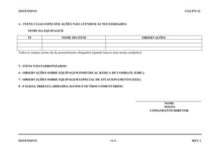 OSTENSIVO

CGCFN-12

4 – ITENS CUJAS ESPECIFICAÇÕES NÃO ATENDEM ÀS NECESSIDADES:
NOME DA EQUIPAGEM
PI

NOME DO ITEM

OBSERVAÇÕES

Todos os campos acima são de preenchimento obrigatório (quando houver itens nestas condições).

5 - ITENS NÃO PADRONIZADOS:
6 - OBSERVAÇÕES SOBRE EQUIPAGEM INDIVIDUAL BÁSICA DE COMBATE (EIBC):
7 - OBSERVAÇÕES SOBRE EQUIPAGEM ESPECIAL DE ESTACIONAMENTO (EEE):
8 - FALHAS, IRREGULARIDADES, DANOS E OUTROS COMENTÁRIOS:

__________________________________________
NOME
POSTO
COMANDANTE/DIRETOR

OSTENSIVO
 

- A-3 -

REV.1

 