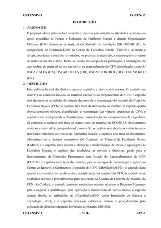 OSTENSIVO

CGCFN-12
INTRODUÇÃO

1 - PROPÓSITO
O propósito desta publicação é estabelecer normas para orientar as atividades peculiares ao
apoio específico às Forças e Unidades de Fuzileiros Navais e demais Organizações
Militares (OM) detentoras de material do Símbolo de Jurisdição (SJ) OSCAR (O), de
competência do Comando-Geral do Corpo de Fuzileiros Navais (CGCFN), de modo a
dirigir, coordenar e controlar os estudos, os projetos, a aquisição, a manutenção e o reparo
do material que lhe é afeto. Inclui-se, ainda, no escopo desta publicação, a abordagem, no
que couber, do material de uso exclusivo ou preponderante do CFN identificados como SJ
OSCAR ALFA (OA), OSCAR DELTA (OD), OSCAR FOXTROT (OF) e OSCAR KILO
(OK).
2 - DESCRIÇÃO
Esta publicação está dividida em quinze capítulos e vinte e seis anexos. O capítulo um
descreve os conceitos básicos do material exclusivo ou preponderante do CFN; o capítulo
dois descreve as atividades do sistema de controle e manutenção do material do Corpo de
Fuzileiros Navais (CFN); o capítulo três trata da destinação de material; o capítulo quatro
aborda conceitos básicos, classificação e manutenção das viaturas operativas do CFN; o
capítulo cinco compreende a classificação e manutenção dos equipamentos de engenharia
de combate; o capítulo seis trata de outros itens do material do SJ OSCAR (instrumentos
musicais e material de paraquedismo) e novos SJ; o capítulo sete aborda as visitas técnicofuncionais referentes aos meios de Fuzileiros Navais; o capítulo oito trata de documentos
administrativos e técnicos normativos do Comando do Material de Fuzileiros Navais
(CMatFN); o capítulo nove aborda a obtenção e modernização de meios e equipagens de
Fuzileiros Navais; o capítulo dez estabelece as normas e diretrizes gerais para o
funcionamento da Comissão Permanente para Estudo do Reaparelhamento do CFN
(COPER); o capítulo onze trata das normas para os serviços de manutenção e reparo no
Centro de Reparos e Suprimentos Especiais do CFN (CRepSupEspCFN); o capítulo doze
aponta a sistemática de recebimento e transferência do material do CFN; o capítulo treze
estabelece normas e procedimentos para utilização do Sistema de Controle de Material do
CFN (SisCoMat); o capítulo quatorze estabelece normas relativas a Recursos Humanos
para assegurar a qualificação para operação e manutenção de novos meios; o capítulo
quinze aborda as atribuições do CRepSupEspCFN como Instituição de Ciência e
Tecnologia (ICT); e o capítulo dezesseis estabelece normas e procedimentos para
utilização do Sistema Integrado de Gestão de Material (SIGeM).
OSTENSIVO

- VIII-

REV.1

 