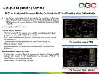 Design & Engineering Services
FEED for Provision of Permanent Pigging Facilities in the 16” Khuff Gas Line within Dukhan Fields


Site Survey for the provision of permanent Pig Launchers (5 Numbers)
in the 16” pipeline at various locations in WHTP-A,B,C,D& E & provision
of Pig Receivers at various locations in Gas distribution stations K1,K2,K3
& Point N.



Design Basis Memorandum

Process design activities
•
•
•
•
•

The Pig launcher & Pig receiver were sized & selected based on Qatar
petroleum standard ES.5.06.0018- revision B
P&ID were updated for each location showing the tie – in points, nozzle
connections etc
Thermal relief valve design/Datasheet based on API 520 & 521
Material selection report
Standard operating procedure, Pre-commissioning & commissioning
Philosophy.

Pig launcher sample P&ID

Mechanical static design activities:
•

•

Pig launcher / receiver General arrangement drawings following ASME
section VIII division-1, QP specifications & standards ,API 6H for
specification of end closures & swivels
Datasheet for PIG Launcher & Receiver

Pig Receiver GAD - sample

 