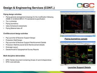 Design & Engineering Services (CONT..)
Piping design activities:
•
•
•
•
•

Piping general arrangement drawings for the modification following
ASME 31.8,NACE-MR-01-75 standards & specification
Tie in schedule
Piping Isometrics
Valve Schedule & datasheets
Piping Material take off

Civil/Structural design activities
•
•
•
•
•
•

Pig Launcher & Receiver Support Design
Protection Wall Design
Pig Launcher & Receiver Support Reinforcement Details
Protection Wall Structural GA & Reinforcement Details
Drainage Layout
Geotechnical & Topographical Survey Reports

Piping Isometrics sample

Multi discipline deliverables
•
•

EPIC Tender document containing Scope of work & Appendices
EPIC cost estimate.

Launcher Support Details

 
