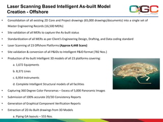 Laser Scanning Based Intelligent As-built Model
Creation - Offshore
•

Consolidation of all existing 2D Core and Project drawings (65,000 drawings/documents) into a single set of
Master Engineering Records (16,500 MERs)

•

Site validation of all MERs to capture the As-built status

•

Standardization of all MERs as per Client’s Engineering Design, Drafting, and Data coding standard

•

Laser Scanning of 23 Offshore Platforms (Approx 4,448 Scans)

•

Site validation & conversion of all P&IDs to Intelligent P&ID format (782 Nos.)

•

Production of As-built Intelligent 3D models of all 23 platforms covering:
a. 1,672 Equipments
b. 8,371 Lines
c. 6,954 Instruments
d. Complete Intelligent Structural models of all facilities

•

Capturing 360 Degree Color Panoramas – Excess of 5,000 Panoramic Images

•

Submission of 100% accurate 2D/3D Consistency Reports

•

Generation of Graphical Component Verification Reports

•

Extraction of 2D As-Built drawings from 3D Models
a. Piping GA layouts – 555 Nos.

 