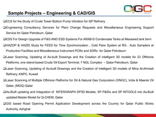 Sample Projects – Engineering & CAD/GIS
ECS for the Study of Crude Tower Bottom Pump Vibration for QP Refinery
Engineering Consultancy Services for Plant Change Requests and Miscellaneous Engineering Support
Service for Qatar Petroleum, Qatar
ESS For Design Upgrade of F&G AND ESD Systems For ARAB-D Condensate Tanks at Mesaieed tank farm
HAZOP & HAZID Study for FEED for Time Synchronization , Cold Flare System at RG , Auto Samplers at
Production Facilities and Miscellaneous Instrument PCRs and SORs for Qatar Petroleum
Laser Scanning, Updating of As-built Drawings and the Creation of intelligent 3D models for 23 Offshore
Platforms, one island-based Crude Oil Export Terminal, 7 NGL Complex – Qatar Petroleum, Qatar
Laser Scanning, Updating of As-built Drawings and the Creation of intelligent 3D models of Mina Al-Ahmadi
Refinery, KNPC, Kuwait
Laser Scanning of Multiple Offshore Platforms for Oil & Natural Gas Corporation (ONGC), India & Maersk Oil
Qatar, (MOQ) Qatar
As-Built updating and Integration of INTERGRAPH SP3D Models, SP P&IDs and SP INTOOLS into As-Built
updated Master Model for Q-CHEM, Qatar
GIS based Road Opening Permit Application Development across the Country for Qatar Public Works
Authority, Ashghal

 