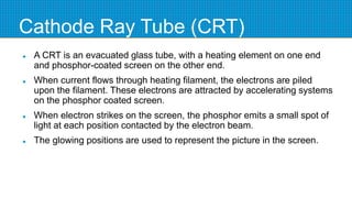 Cathode Ray Tube (CRT)
 A CRT is an evacuated glass tube, with a heating element on one end
and phosphor-coated screen on the other end.
 When current flows through heating filament, the electrons are piled
upon the filament. These electrons are attracted by accelerating systems
on the phosphor coated screen.
 When electron strikes on the screen, the phosphor emits a small spot of
light at each position contacted by the electron beam.
 The glowing positions are used to represent the picture in the screen.
 