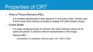 Properties of CRT
 Pixel or Picture Element (PEL)
It is smallest addressable screen element. In 8 bit color mode, monitor uses
8 bit for each pixel making it possible to display 2^8 (256) shades of gray.
 Frame Buffer
It is large contiguous piece of memory into which intensity values for all
pixels are placed. It contains internal representation of the image.
Memory MB =
(x-resolution x y-resolution x Bit per pixel) / (8 x 1024 x 1024)
 