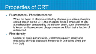 Properties of CRT
 Fluorescence / Phosphorescence
When the beam of electron emitted by electron gun strikes phosphor
coated screen on the CRT, the phosphor emits a small spot of light
at each position contacted by the electron beam, such phenomenon
is known as fluorescence / phosphorescence. It last just a fraction of
millisecond.
 Pixel density
Number of pixels per unit area. Determines quality, clarity and
readability of image displayed. Measured in unit called pixels per
inch (ppi).
 