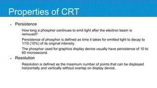 Properties of CRT
 Persistence
How long a phosphor continues to emit light after the electron beam is
removed?
Persistence of phosphor is defined as time it takes for emitted light to decay to
1/10 (10%) of its original intensity.
The phosphor used for graphics display device usually have persistence of 10 to
60 microsecond.
 Resolution
Resolution is defined as the maximum number of points that can be displayed
horizontally and vertically without overlap on display device.
 