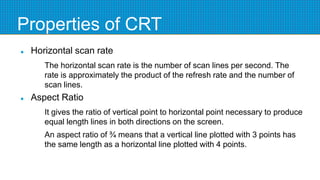 Properties of CRT
 Horizontal scan rate
The horizontal scan rate is the number of scan lines per second. The
rate is approximately the product of the refresh rate and the number of
scan lines.
 Aspect Ratio
It gives the ratio of vertical point to horizontal point necessary to produce
equal length lines in both directions on the screen.
An aspect ratio of ¾ means that a vertical line plotted with 3 points has
the same length as a horizontal line plotted with 4 points.
 