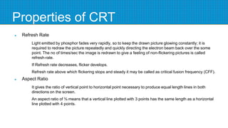 Properties of CRT
 Refresh Rate
Light emitted by phosphor fades very rapidly, so to keep the drawn picture glowing constantly; it is
required to redraw the picture repeatedly and quickly directing the electron beam back over the some
point. The no of times/sec the image is redrawn to give a feeling of non-flickering pictures is called
refresh-rate.
If Refresh rate decreases, flicker develops.
Refresh rate above which flickering stops and steady it may be called as critical fusion frequency (CFF).
 Aspect Ratio
It gives the ratio of vertical point to horizontal point necessary to produce equal length lines in both
directions on the screen.
An aspect ratio of ¾ means that a vertical line plotted with 3 points has the same length as a horizontal
line plotted with 4 points.
 