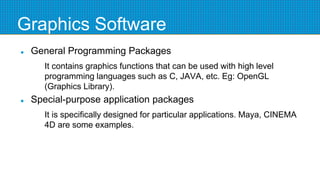 Graphics Software
 General Programming Packages
It contains graphics functions that can be used with high level
programming languages such as C, JAVA, etc. Eg: OpenGL
(Graphics Library).
 Special-purpose application packages
It is specifically designed for particular applications. Maya, CINEMA
4D are some examples.
 