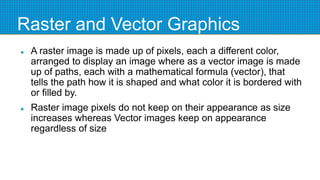 Raster and Vector Graphics
 A raster image is made up of pixels, each a different color,
arranged to display an image where as a vector image is made
up of paths, each with a mathematical formula (vector), that
tells the path how it is shaped and what color it is bordered with
or filled by.
 Raster image pixels do not keep on their appearance as size
increases whereas Vector images keep on appearance
regardless of size
 
