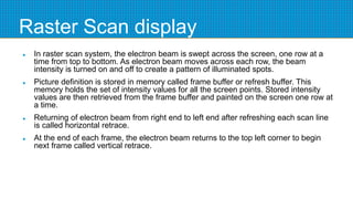 Raster Scan display
 In raster scan system, the electron beam is swept across the screen, one row at a
time from top to bottom. As electron beam moves across each row, the beam
intensity is turned on and off to create a pattern of illuminated spots.
 Picture definition is stored in memory called frame buffer or refresh buffer. This
memory holds the set of intensity values for all the screen points. Stored intensity
values are then retrieved from the frame buffer and painted on the screen one row at
a time.
 Returning of electron beam from right end to left end after refreshing each scan line
is called horizontal retrace.
 At the end of each frame, the electron beam returns to the top left corner to begin
next frame called vertical retrace.
 