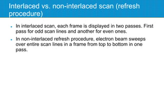 Interlaced vs. non-interlaced scan (refresh
procedure)
 In interlaced scan, each frame is displayed in two passes. First
pass for odd scan lines and another for even ones.
 In non-interlaced refresh procedure, electron beam sweeps
over entire scan lines in a frame from top to bottom in one
pass.
 