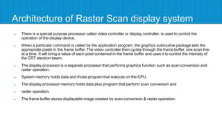 Architecture of Raster Scan display system
 There is a special purpose processor called video controller or display controller, is used to control the
operation of the display device.
 When a particular command is called by the application program, the graphics subroutine package sets the
appropriate pixels in the frame buffer. The video controller then cycles through the frame buffer, one scan line
at a time. It will bring a value of each pixel contained in the frame buffer and uses it to control the intensity of
the CRT electron beam.
 The display processor is a separate processor that performs graphics function such as scan conversion and
raster operation.
 System memory holds data and those program that execute on the CPU.
 The display processor memory holds data plus program that perform scan conversion and
 raster operation.
 The frame buffer stores displayable image created by scan conversion & raster operation.
 
