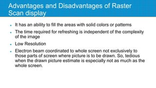 Advantages and Disadvantages of Raster
Scan display
 It has an ability to fill the areas with solid colors or patterns
 The time required for refreshing is independent of the complexity
of the image
 Low Resolution
 Electron beam coordinated to whole screen not exclusively to
those parts of screen where picture is to be drawn. So, tedious
when the drawn picture estimate is especially not as much as the
whole screen.
 