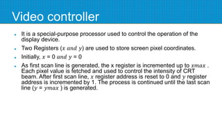 Video controller
 It is a special-purpose processor used to control the operation of the
display device.
 Two Registers (𝑥 𝑎𝑛𝑑 𝑦) are used to store screen pixel coordinates.
 Initially, 𝑥 = 0 𝑎𝑛𝑑 𝑦 = 0
 As first scan line is generated, the x register is incremented up to 𝑥𝑚𝑎𝑥 .
Each pixel value is fetched and used to control the intensity of CRT
beam. After first scan line, 𝑥 register address is reset to 0 and 𝑦 register
address is incremented by 1. The process is continued until the last scan
line (𝑦 = 𝑦𝑚𝑎𝑥 ) is generated.
 