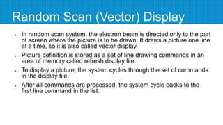 Random Scan (Vector) Display
 In random scan system, the electron beam is directed only to the part
of screen where the picture is to be drawn. It draws a picture one line
at a time, so it is also called vector display.
 Picture definition is stored as a set of line drawing commands in an
area of memory called refresh display file.
 To display a picture, the system cycles through the set of commands
in the display file.
 After all commands are processed, the system cycle backs to the
first line command in the list.
 
