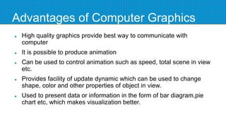 Advantages of Computer Graphics
 High quality graphics provide best way to communicate with
computer
 It is possible to produce animation
 Can be used to control animation such as speed, total scene in view
etc.
 Provides facility of update dynamic which can be used to change
shape, color and other properties of object in view.
 Used to present data or information in the form of bar diagram,pie
chart etc, which makes visualization better.
 