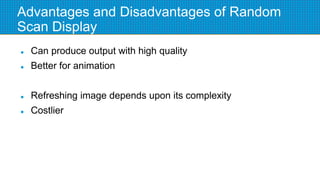Advantages and Disadvantages of Random
Scan Display
 Can produce output with high quality
 Better for animation
 Refreshing image depends upon its complexity
 Costlier
 