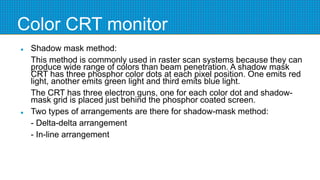 Color CRT monitor
 Shadow mask method:
This method is commonly used in raster scan systems because they can
produce wide range of colors than beam penetration. A shadow mask
CRT has three phosphor color dots at each pixel position. One emits red
light, another emits green light and third emits blue light.
The CRT has three electron guns, one for each color dot and shadow-
mask grid is placed just behind the phosphor coated screen.
 Two types of arrangements are there for shadow-mask method:
- Delta-delta arrangement
- In-line arrangement
 