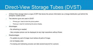 Direct-View Storage Tubes (DVST)
 A Direct-View storage tube is a type of CRT that stores the picture information as a charge distribution just behind the
phosphor coated screen.
 Two electron guns are used in DVST:
 Primary gun: Used to store the picture pattern.
 Flood gun: Used for maintaining the picture display.
 Advantages:
- No refreshing is needed.
- Very complex picture can be displayed at very high resolutions without flicker.
 Disadvantages:
- To update any part of image must redraw all parts of image.
- do not display color.
- To erasing and redrawing process can take several second for a picture.
 