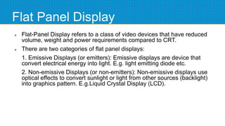 Flat Panel Display
 Flat-Panel Display refers to a class of video devices that have reduced
volume, weight and power requirements compared to CRT.
 There are two categories of flat panel displays:
1. Emissive Displays (or emitters): Emissive displays are device that
convert electrical energy into light. E.g. light emitting diode etc.
2. Non-emissive Displays (or non-emitters): Non-emissive displays use
optical effects to convert sunlight or light from other sources (backlight)
into graphics pattern. E.g.Liquid Crystal Display (LCD).
 