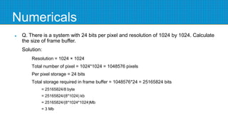Numericals
 Q. There is a system with 24 bits per pixel and resolution of 1024 by 1024. Calculate
the size of frame buffer.
Solution:
Resolution = 1024 × 1024
Total number of pixel = 1024*1024 = 1048576 pixels
Per pixel storage = 24 bits
Total storage required in frame buffer = 1048576*24 = 25165824 bits
= 25165824/8 byte
= 25165824/(8*1024) kb
= 25165824/(8*1024*1024)Mb
= 3 Mb
 